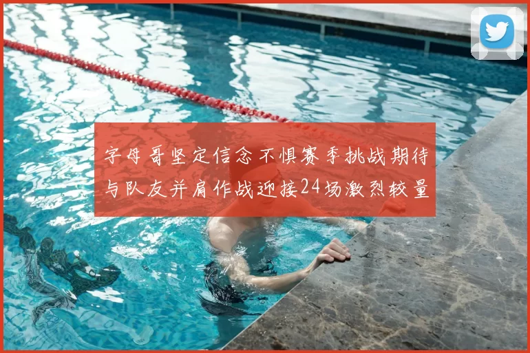 字母哥坚定信念不惧赛季挑战期待与队友并肩作战迎接24场激烈较量
