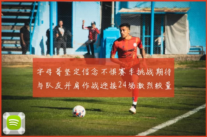 字母哥坚定信念不惧赛季挑战期待与队友并肩作战迎接24场激烈较量