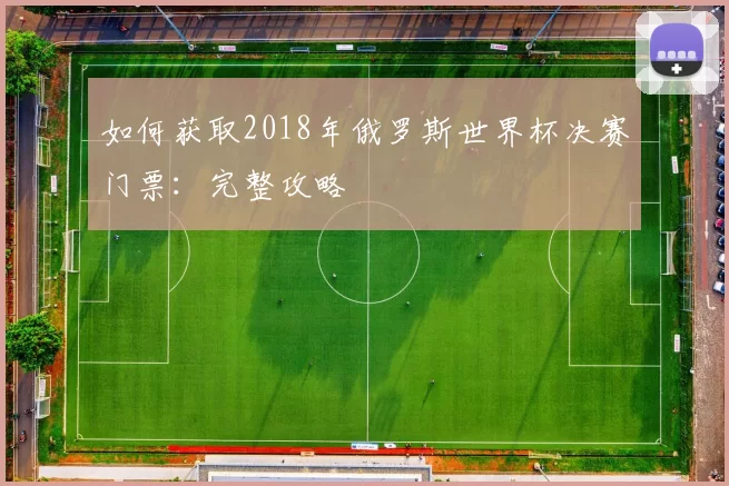 如何获取2018年俄罗斯世界杯决赛门票:完整攻略
