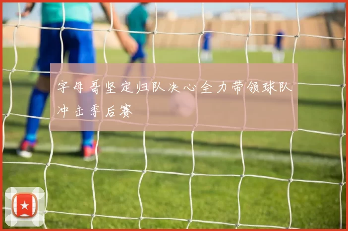 字母哥坚定归队决心全力带领球队冲击季后赛