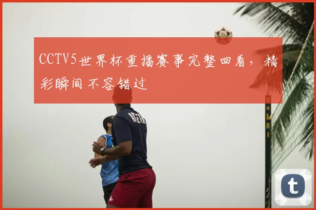 CCTV5世界杯重播赛事完整回看,精彩瞬间不容错过