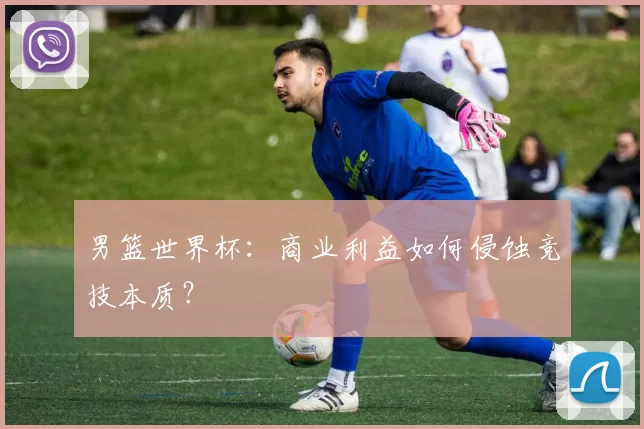 男篮世界杯:商业利益如何侵蚀竞技本质?