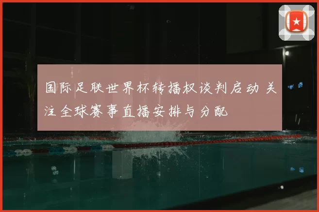 国际足联世界杯转播权谈判启动 关注全球赛事直播安排与分配