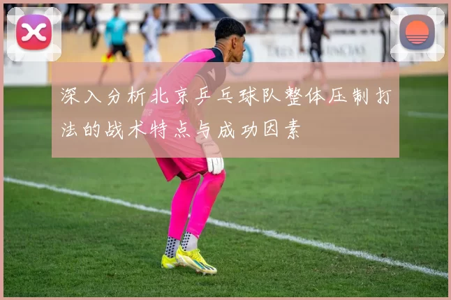 深入分析北京乒乓球队整体压制打法的战术特点与成功因素