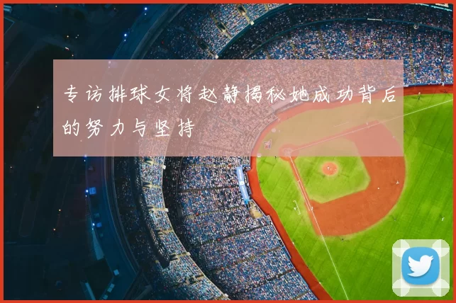专访排球女将赵静揭秘她成功背后的努力与坚持