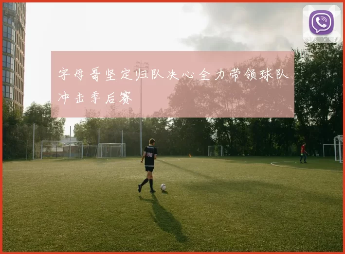 字母哥坚定归队决心全力带领球队冲击季后赛