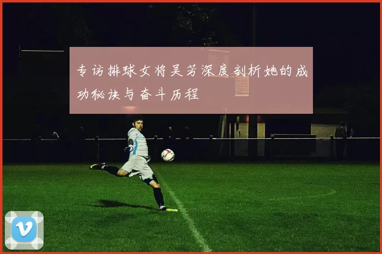 专访排球女将吴芳深度剖析她的成功秘诀与奋斗历程