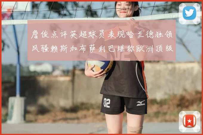詹俊点评英超球员表现哈兰德独领风骚赖斯加布萨利巴堪称欧洲顶级