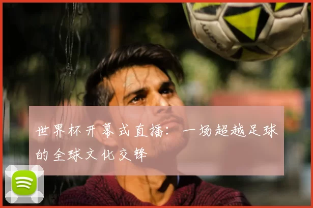 世界杯开幕式直播:一场超越足球的全球文化交锋