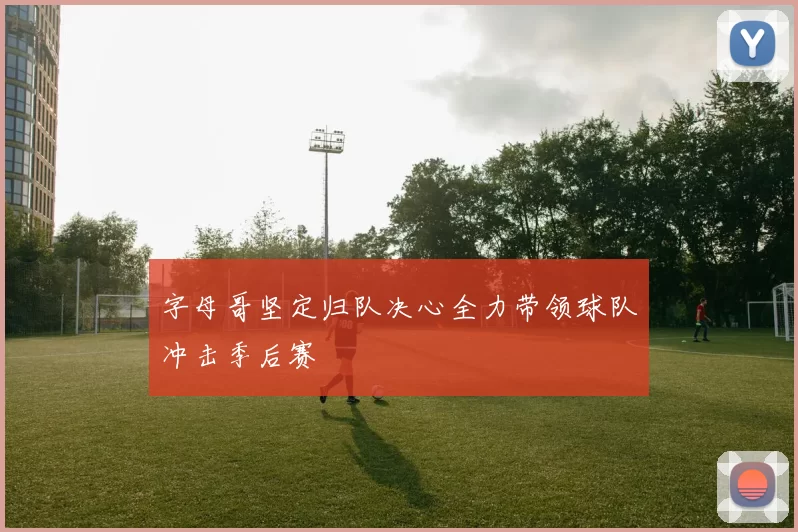字母哥坚定归队决心全力带领球队冲击季后赛