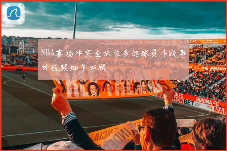 NBA赛场冲突全记录多起球员斗殴事件视频细节回顾