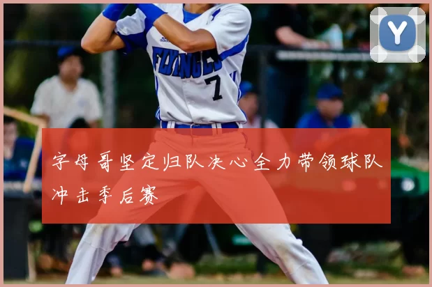 字母哥坚定归队决心全力带领球队冲击季后赛