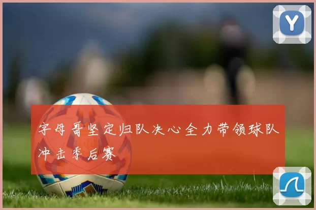 字母哥坚定归队决心全力带领球队冲击季后赛