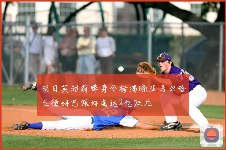 明日英超前锋身价榜揭晓亚马尔哈兰德姆巴佩均高达2亿欧元