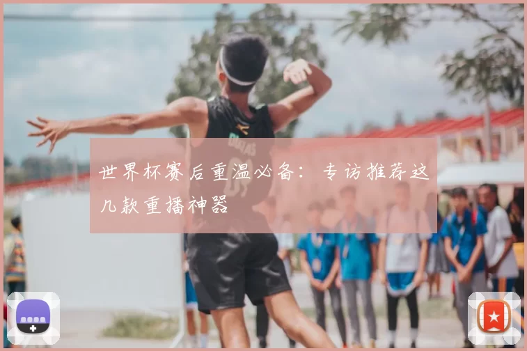 世界杯赛后重温必备:专访推荐这几款重播神器