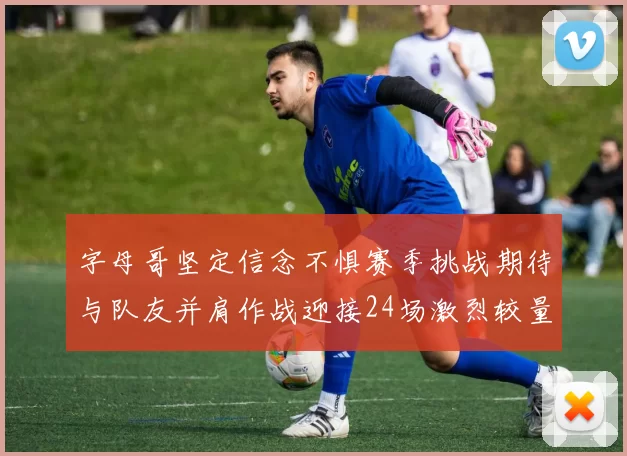 字母哥坚定信念不惧赛季挑战期待与队友并肩作战迎接24场激烈较量