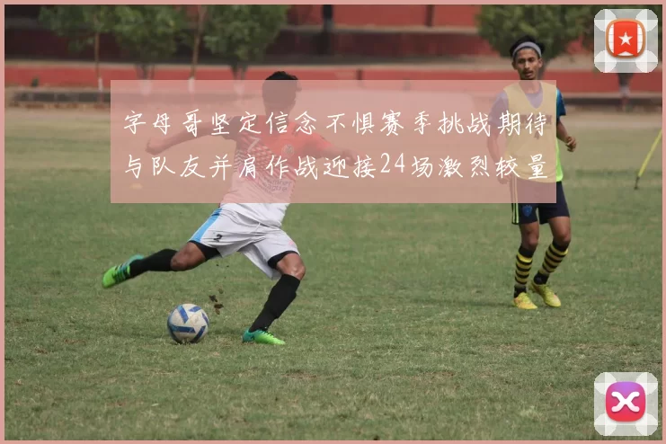 字母哥坚定信念不惧赛季挑战期待与队友并肩作战迎接24场激烈较量