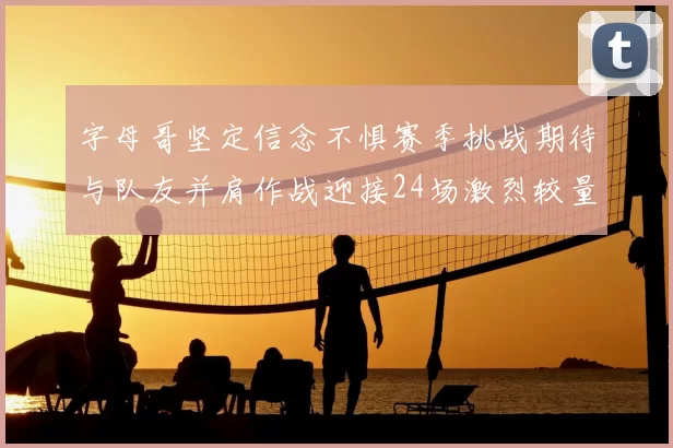 字母哥坚定信念不惧赛季挑战期待与队友并肩作战迎接24场激烈较量