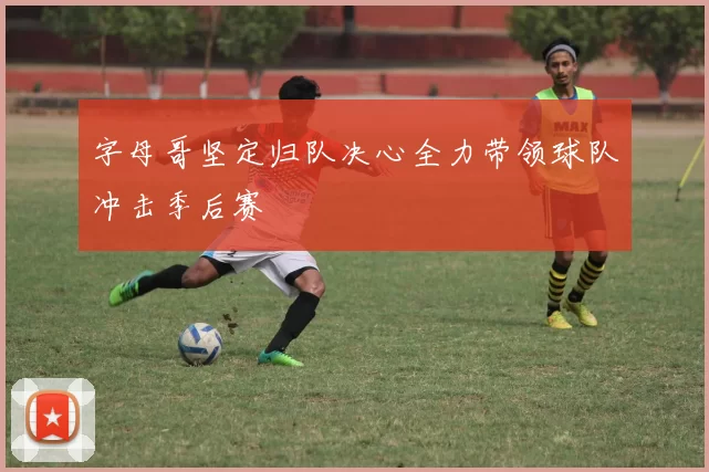 字母哥坚定归队决心全力带领球队冲击季后赛