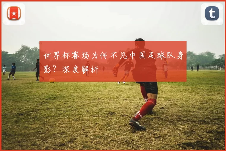 世界杯赛场为何不见中国足球队身影？深度解析