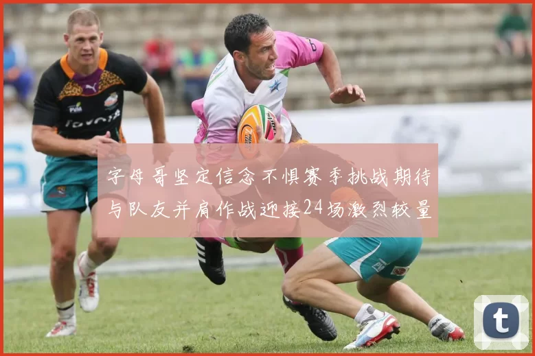 字母哥坚定信念不惧赛季挑战期待与队友并肩作战迎接24场激烈较量