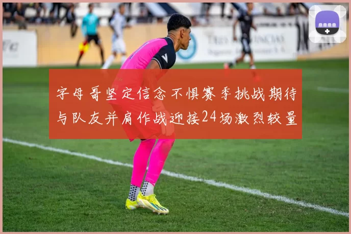 字母哥坚定信念不惧赛季挑战期待与队友并肩作战迎接24场激烈较量