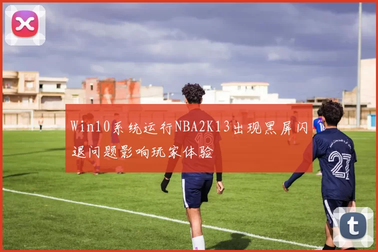 Win10系统运行NBA2K13出现黑屏闪退问题影响玩家体验
