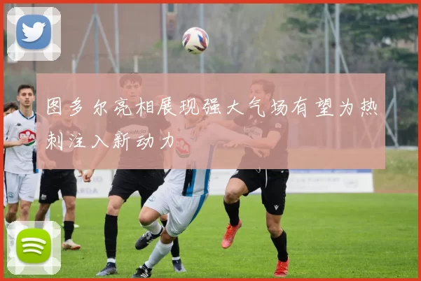 图多尔亮相展现强大气场有望为热刺注入新动力