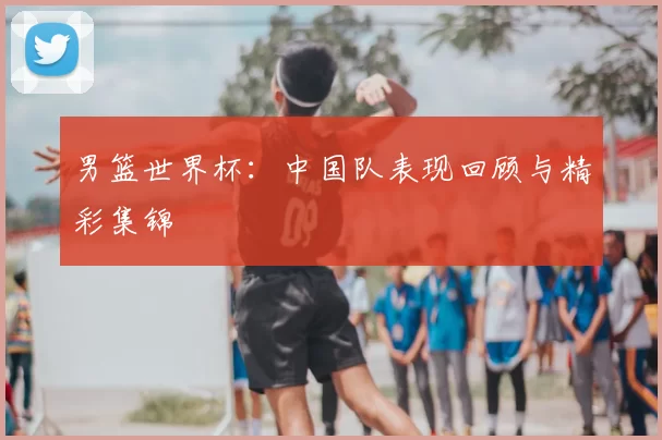 男篮世界杯:中国队表现回顾与精彩集锦