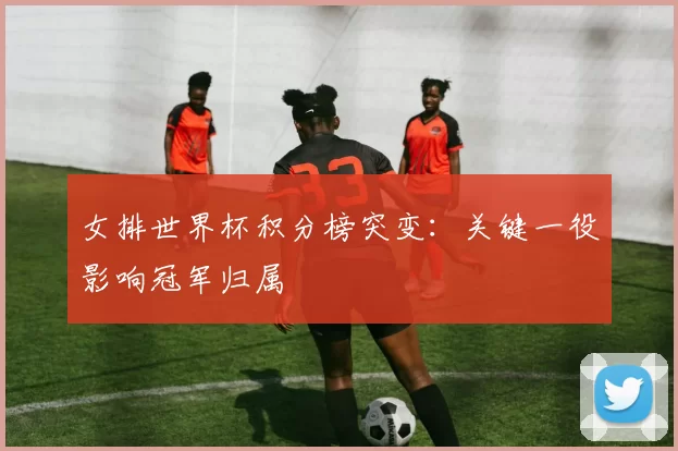 女排世界杯积分榜突变:关键一役影响冠军归属