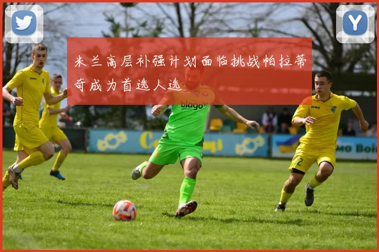 米兰高层补强计划面临挑战帕拉蒂奇成为首选人选