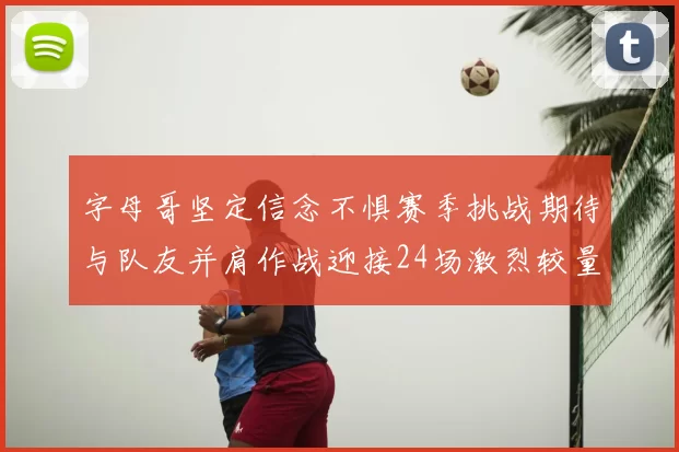 字母哥坚定信念不惧赛季挑战期待与队友并肩作战迎接24场激烈较量