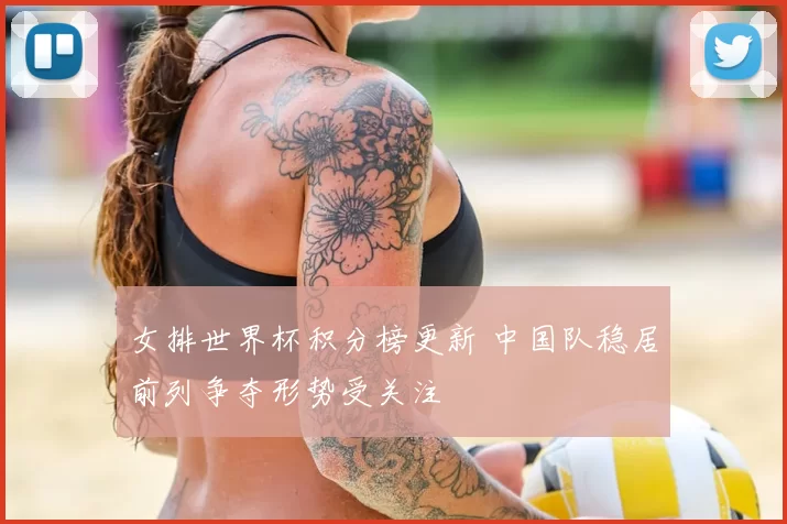 女排世界杯积分榜更新 中国队稳居前列争夺形势受关注