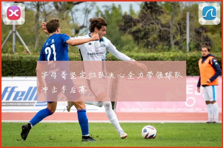 字母哥坚定归队决心全力带领球队冲击季后赛