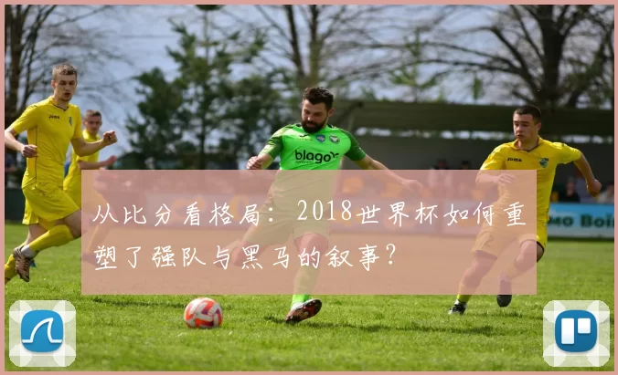 从比分看格局：2018世界杯如何重塑了强队与黑马的叙事？