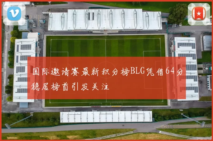 国际邀请赛最新积分榜BLG凭借64分稳居榜首引发关注