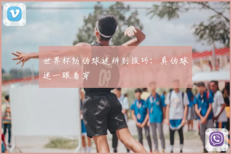 世界杯防伪球迷辨别技巧：真伪球迷一眼看穿