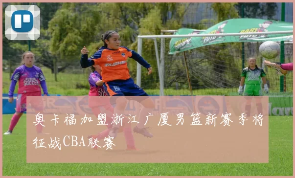 奥卡福加盟浙江广厦男篮新赛季将征战CBA联赛