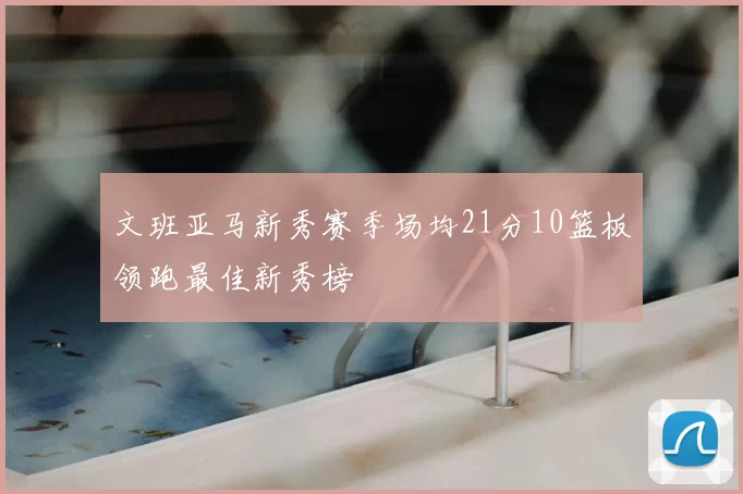 文班亚马新秀赛季场均21分10篮板领跑最佳新秀榜
