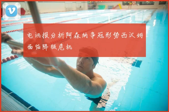 电讯报分析阿森纳争冠形势西汉姆面临降级危机