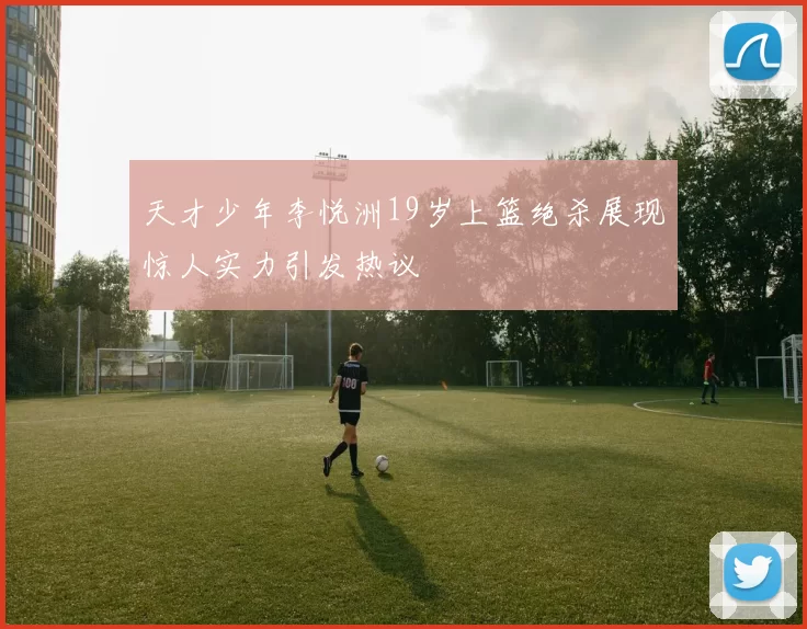 天才少年李悦洲19岁上篮绝杀展现惊人实力引发热议