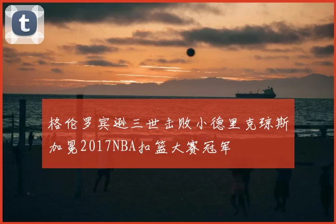 格伦罗宾逊三世击败小德里克琼斯加冕2017NBA扣篮大赛冠军