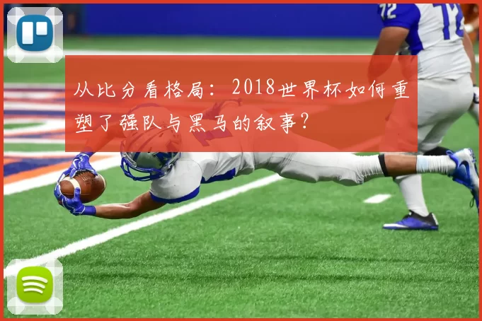 从比分看格局:2018世界杯如何重塑了强队与黑马的叙事?
