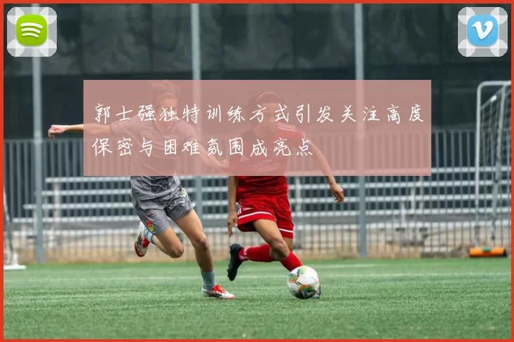 郭士强独特训练方式引发关注高度保密与困难氛围成亮点