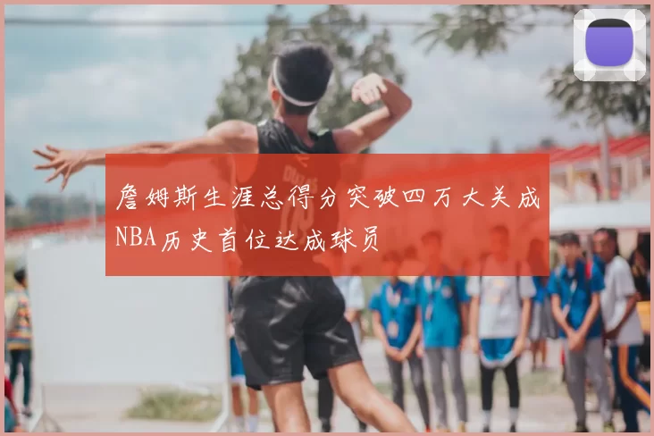 詹姆斯生涯总得分突破四万大关成NBA历史首位达成球员
