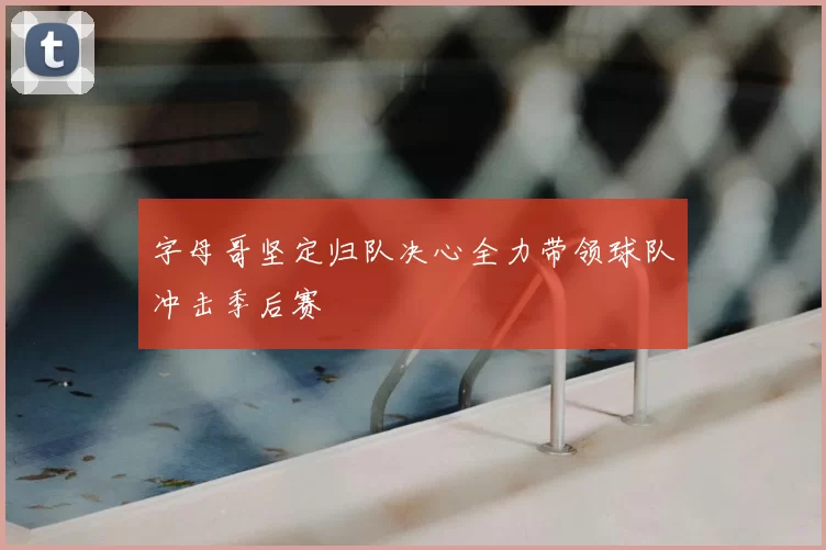字母哥坚定归队决心全力带领球队冲击季后赛