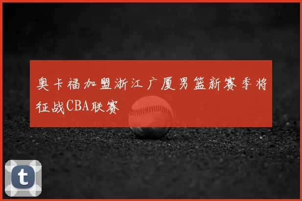奥卡福加盟浙江广厦男篮新赛季将征战CBA联赛