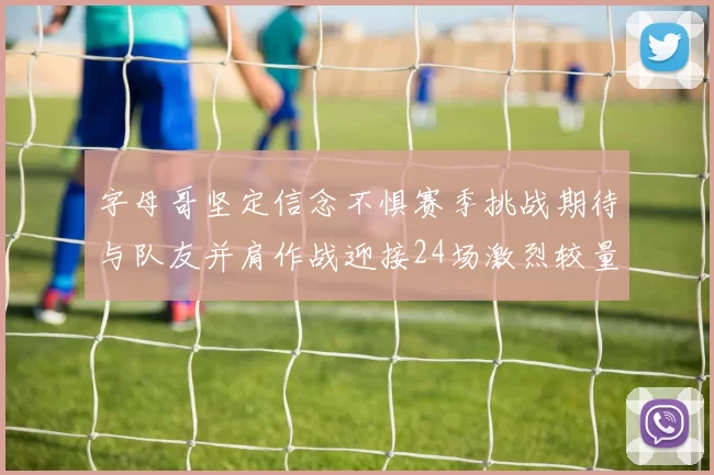 字母哥坚定信念不惧赛季挑战期待与队友并肩作战迎接24场激烈较量