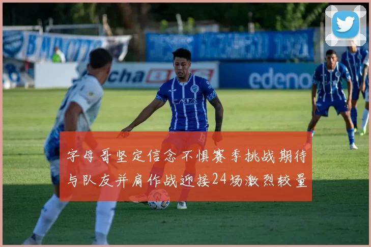 字母哥坚定信念不惧赛季挑战期待与队友并肩作战迎接24场激烈较量