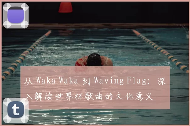 从 Waka Waka 到 Waving Flag:深入解读世界杯歌曲的文化意义